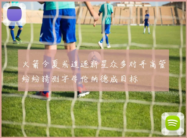 火箭今夏或追逐新星众多对手高管纷纷猜测字母伦纳德成目标