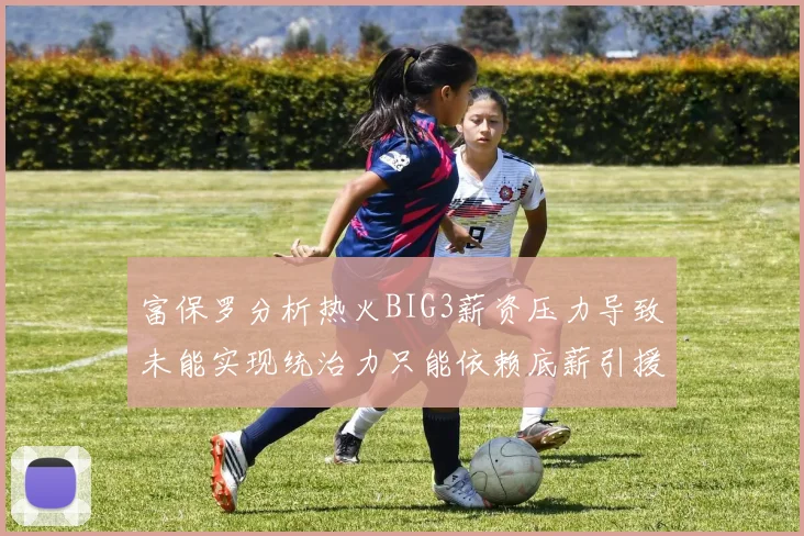 富保罗分析热火BIG3薪资压力导致未能实现统治力只能依赖底薪引援