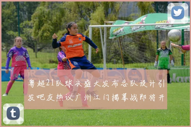 粤超21队球衣盛大发布各队设计引发吧友热议广州江门揭幕战即将开启