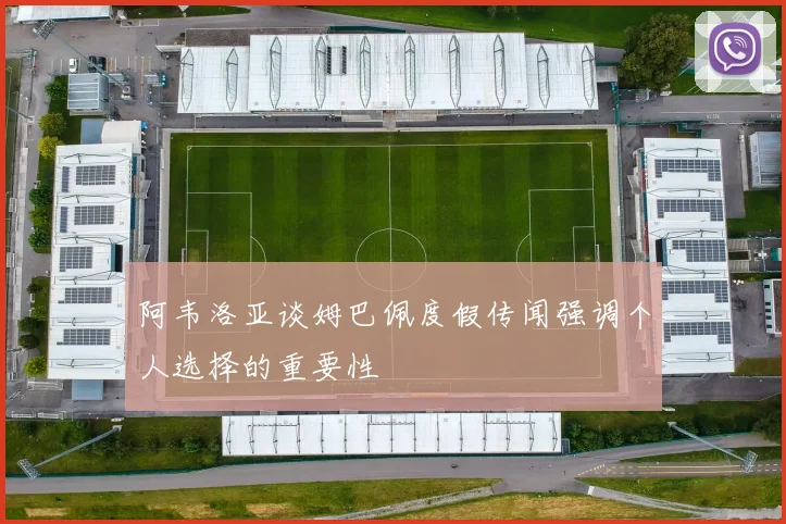 阿韦洛亚谈姆巴佩度假传闻强调个人选择的重要性