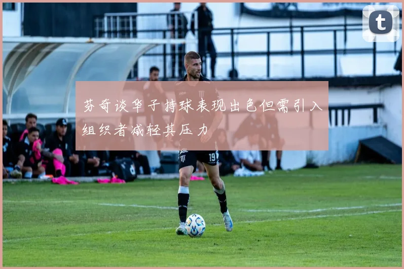 芬奇谈华子持球表现出色但需引入组织者减轻其压力