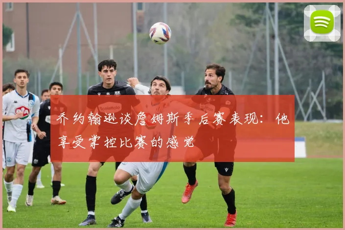 乔约翰逊谈詹姆斯季后赛表现：他享受掌控比赛的感觉