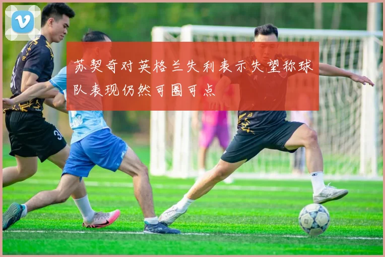 苏契奇对英格兰失利表示失望称球队表现仍然可圈可点
