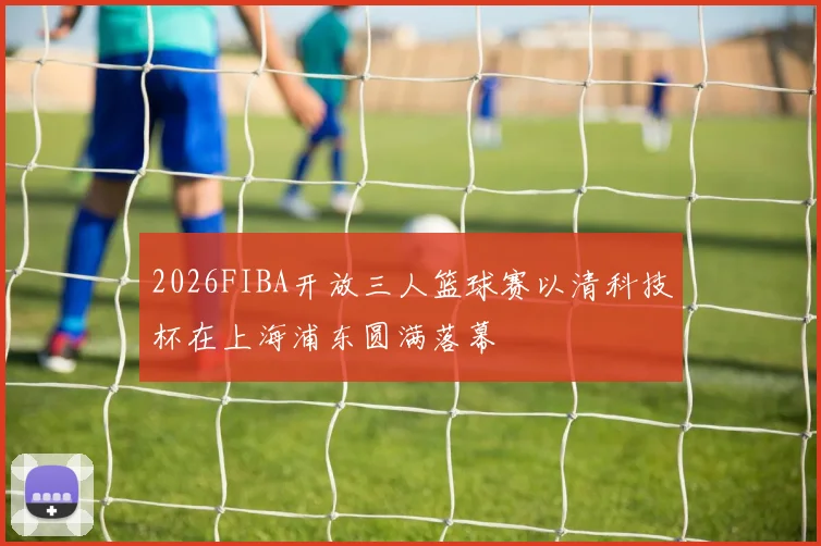 2026FIBA开放三人篮球赛以清科技杯在上海浦东圆满落幕