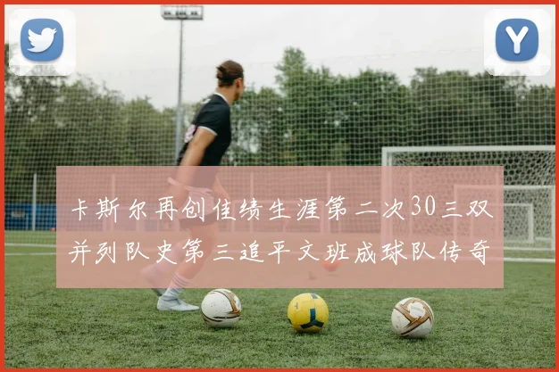 卡斯尔再创佳绩生涯第二次30三双并列队史第三追平文班成球队传奇