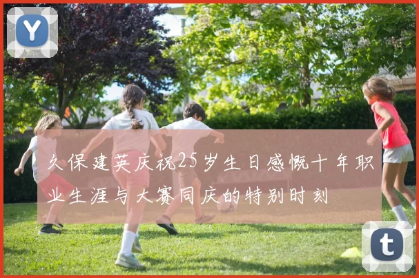 久保建英庆祝25岁生日感慨十年职业生涯与大赛同庆的特别时刻