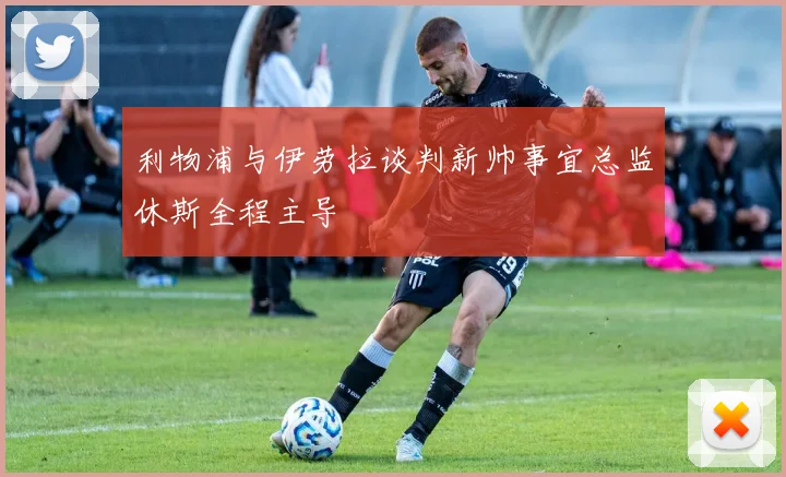 利物浦与伊劳拉谈判新帅事宜总监休斯全程主导