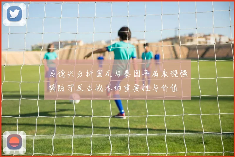 马德兴分析国足与泰国平局表现强调防守反击战术的重要性与价值