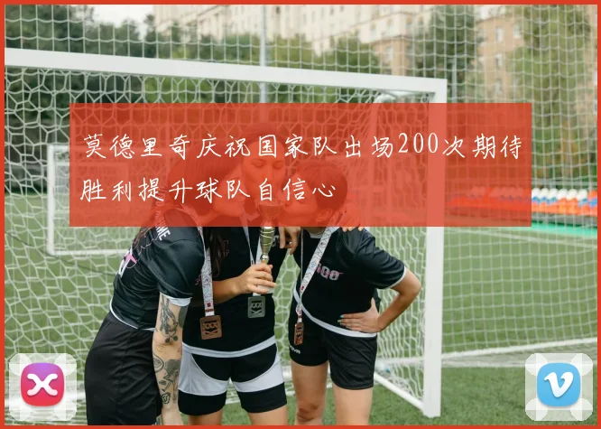 莫德里奇庆祝国家队出场200次期待胜利提升球队自信心