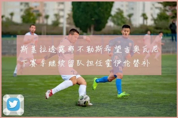 斯基拉透露那不勒斯希望吉奥瓦尼下赛季继续留队担任霍伊伦替补