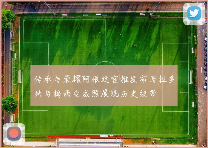 传承与荣耀阿根廷官推发布马拉多纳与梅西合成照展现历史纽带