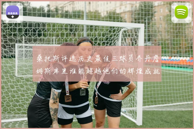 桑托斯评选历史最佳三球员乔丹詹姆斯库里谁能超越他们的辉煌成就