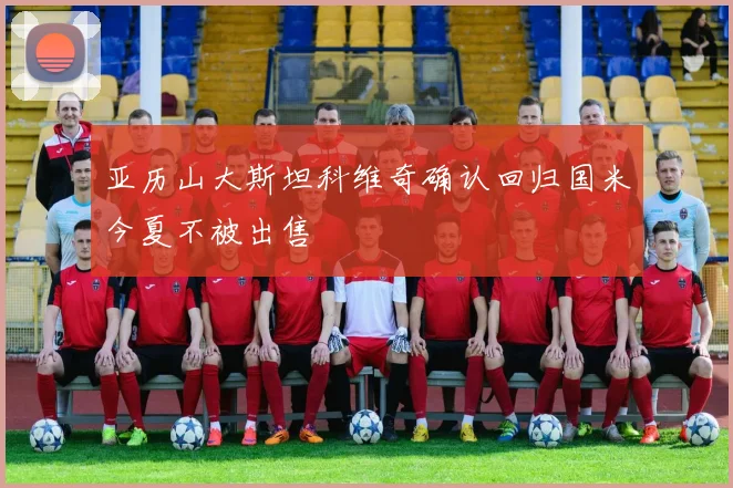 亚历山大斯坦科维奇确认回归国米今夏不被出售