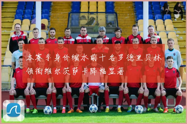 本赛季身价缩水前十名罗德里贝林领衔维尔茨萨卡降幅显著