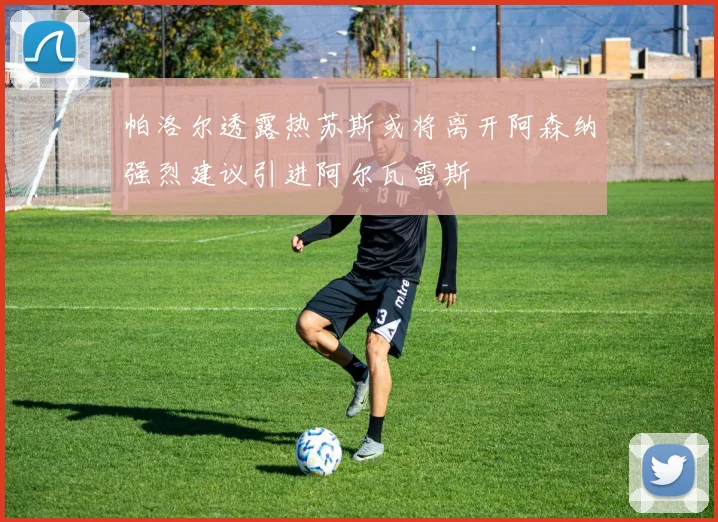 帕洛尔透露热苏斯或将离开阿森纳强烈建议引进阿尔瓦雷斯