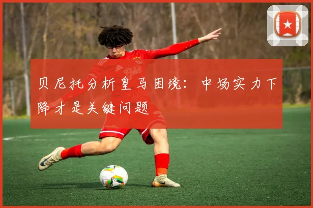 贝尼托分析皇马困境：中场实力下降才是关键问题