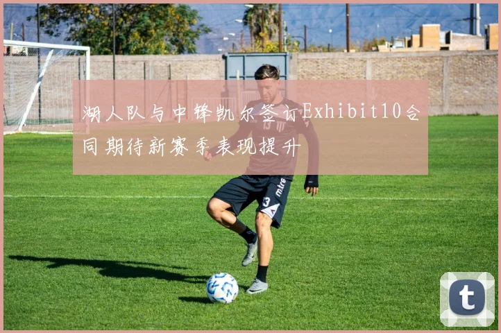 湖人队与中锋凯尔签订Exhibit10合同期待新赛季表现提升