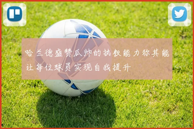哈兰德盛赞瓜帅的执教能力称其能让每位球员实现自我提升