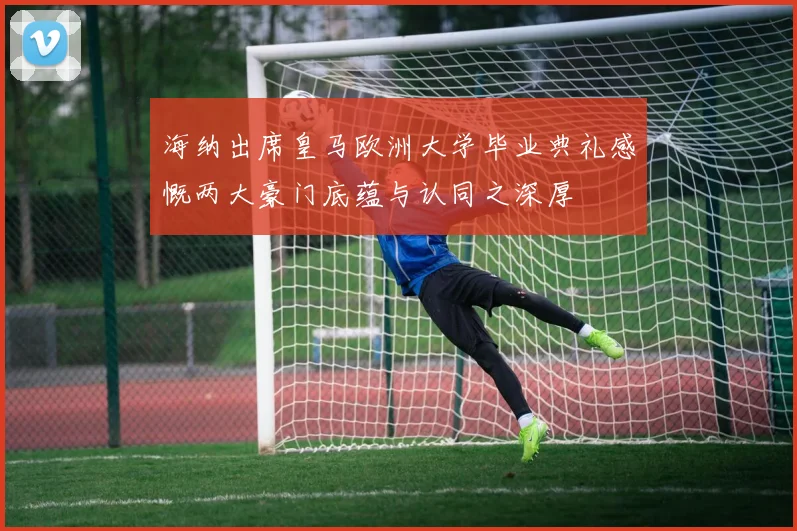 海纳出席皇马欧洲大学毕业典礼感慨两大豪门底蕴与认同之深厚